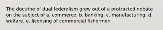 The doctrine of dual federalism grew out of a protracted debate on the subject of a. commerce. b. banking. c. manufacturing. d. welfare. e. licensing of commercial fishermen