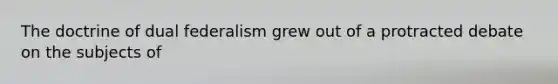 The doctrine of dual federalism grew out of a protracted debate on the subjects of