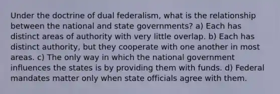 Under the doctrine of dual federalism, what is the relationship between the national and state governments? a) Each has distinct areas of authority with very little overlap. b) Each has distinct authority, but they cooperate with one another in most areas. c) The only way in which the national government influences the states is by providing them with funds. d) Federal mandates matter only when state officials agree with them.