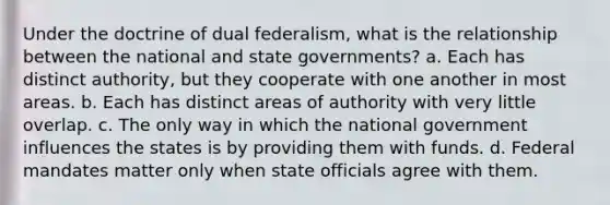 Under the doctrine of dual federalism, what is the relationship between the national and state governments? a. Each has distinct authority, but they cooperate with one another in most areas. b. Each has distinct areas of authority with very little overlap. c. The only way in which the national government influences the states is by providing them with funds. d. Federal mandates matter only when state officials agree with them.