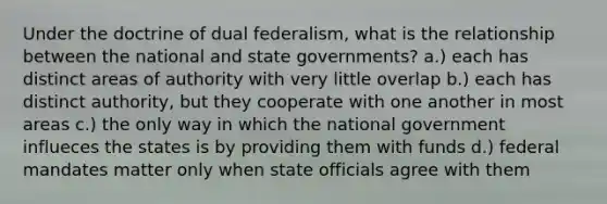 Under the doctrine of dual federalism, what is the relationship between the national and state governments? a.) each has distinct areas of authority with very little overlap b.) each has distinct authority, but they cooperate with one another in most areas c.) the only way in which the national government influeces the states is by providing them with funds d.) federal mandates matter only when state officials agree with them