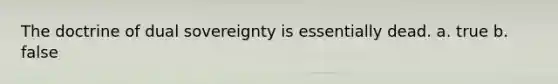 The doctrine of dual sovereignty is essentially dead. a. true b. false