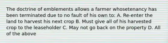 The doctrine of emblements allows a farmer whosetenancy has been terminated due to no fault of his own to: A. Re-enter the land to harvest his next crop B. Must give all of his harvested crop to the leaseholder C. May not go back on the property D. All of the above