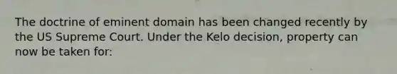 The doctrine of eminent domain has been changed recently by the US Supreme Court. Under the Kelo decision, property can now be taken for: