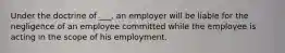 Under the doctrine of ___, an employer will be liable for the negligence of an employee committed while the employee is acting in the scope of his employment.