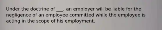 Under the doctrine of ___, an employer will be liable for the negligence of an employee committed while the employee is acting in the scope of his employment.