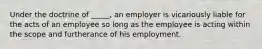 Under the doctrine of _____, an employer is vicariously liable for the acts of an employee so long as the employee is acting within the scope and furtherance of his employment.