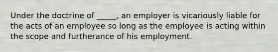 Under the doctrine of _____, an employer is vicariously liable for the acts of an employee so long as the employee is acting within the scope and furtherance of his employment.