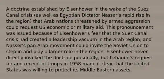 A doctrine established by Eisenhower in the wake of the Suez Canal crisis (as well as Egyptian Dictator Nasser's rapid rise in the region) that Arab nations threatened by armed aggression could request US economic or military aid. This pronouncement was issued because of Eisenhower's fear that the Suez Canal crisis had created a leadership vacuum in the Arab region, and Nasser's pan-Arab movement could invite the Soviet Union to step in and play a larger role in the region. Eisenhower never directly invoked the doctrine personally, but Lebanon's request for and receipt of troops in 1958 made it clear that the United States was willing to protect its Middle Eastern assets.