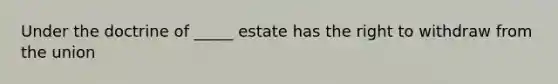 Under the doctrine of _____ estate has the right to withdraw from the union