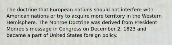 The doctrine that European nations should not interfere with American nations or try to acquire more territory in the Western Hemisphere. The Monroe Doctrine was derived from President Monroe's message in Congress on December 2, 1823 and became a part of United States foreign policy.