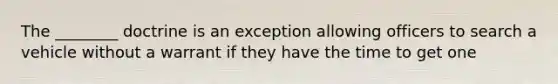 The ________ doctrine is an exception allowing officers to search a vehicle without a warrant if they have the time to get one