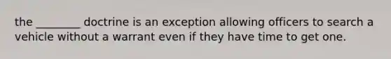 the ________ doctrine is an exception allowing officers to search a vehicle without a warrant even if they have time to get one.