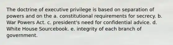 The doctrine of executive privilege is based on separation of powers and on the a. constitutional requirements for secrecy. b. War Powers Act. c. president's need for confidential advice. d. White House Sourcebook. e. integrity of each branch of government.