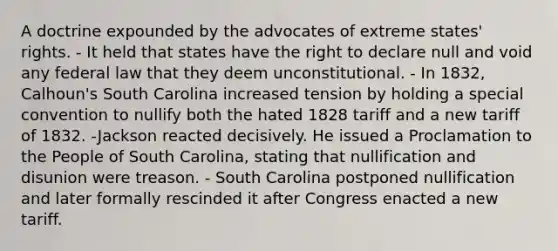 A doctrine expounded by the advocates of extreme states' rights. - It held that states have the right to declare null and void any federal law that they deem unconstitutional. - In 1832, Calhoun's South Carolina increased tension by holding a special convention to nullify both the hated 1828 tariff and a new tariff of 1832. -Jackson reacted decisively. He issued a Proclamation to the People of South Carolina, stating that nullification and disunion were treason. - South Carolina postponed nullification and later formally rescinded it after Congress enacted a new tariff.