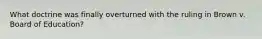 What doctrine was finally overturned with the ruling in Brown v. Board of Education?