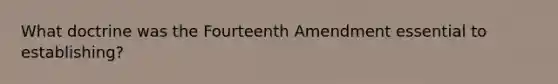 What doctrine was the Fourteenth Amendment essential to establishing?