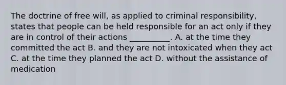 The doctrine of free will, as applied to criminal responsibility, states that people can be held responsible for an act only if they are in control of their actions __________. A. at the time they committed the act B. and they are not intoxicated when they act C. at the time they planned the act D. without the assistance of medication