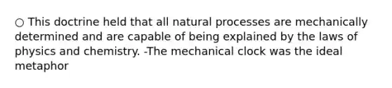 ○ This doctrine held that all natural processes are mechanically determined and are capable of being explained by the laws of physics and chemistry. -The mechanical clock was the ideal metaphor