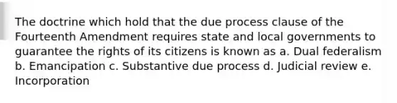 The doctrine which hold that the due process clause of the Fourteenth Amendment requires state and local governments to guarantee the rights of its citizens is known as a. Dual federalism b. Emancipation c. Substantive due process d. Judicial review e. Incorporation