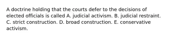 A doctrine holding that the courts defer to the decisions of elected officials is called A. judicial activism. B. judicial restraint. C. strict construction. D. broad construction. E. conservative activism.