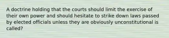 A doctrine holding that the courts should limit the exercise of their own power and should hesitate to strike down laws passed by elected officials unless they are obviously unconstitutional is called?