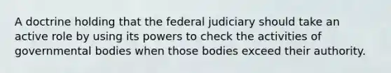 A doctrine holding that the federal judiciary should take an active role by using its powers to check the activities of governmental bodies when those bodies exceed their authority.