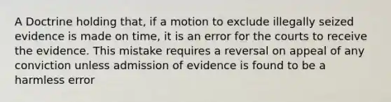 A Doctrine holding that, if a motion to exclude illegally seized evidence is made on time, it is an error for the courts to receive the evidence. This mistake requires a reversal on appeal of any conviction unless admission of evidence is found to be a harmless error