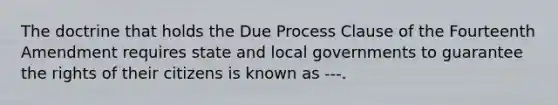 The doctrine that holds the Due Process Clause of the Fourteenth Amendment requires state and local governments to guarantee the rights of their citizens is known as ---.