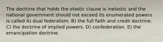 The doctrine that holds the elastic clause is inelastic and the national government should not exceed its enumerated powers is called A) dual federalism. B) the full faith and credit doctrine. C) the doctrine of implied powers. D) confederation. E) the emancipation doctrine.