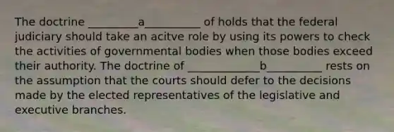 The doctrine _________a__________ of holds that the federal judiciary should take an acitve role by using its powers to check the activities of governmental bodies when those bodies exceed their authority. The doctrine of _____________b__________ rests on the assumption that the courts should defer to the decisions made by the elected representatives of the legislative and executive branches.