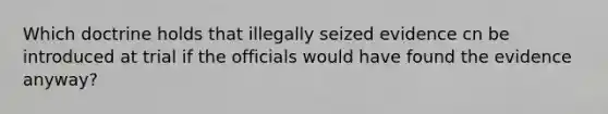 Which doctrine holds that illegally seized evidence cn be introduced at trial if the officials would have found the evidence anyway?