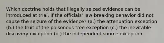 Which doctrine holds that illegally seized evidence can be introduced at trial, if the officials' law-breaking behavior did not cause the seizure of the evidence? (a.) the attenuation exception (b.) the fruit of the poisonous tree exception (c.) the inevitable discovery exception (d.) the independent source exception