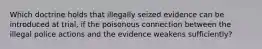 Which doctrine holds that illegally seized evidence can be introduced at trial, if the poisonous connection between the illegal police actions and the evidence weakens sufficiently?