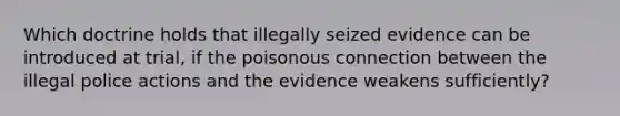 Which doctrine holds that illegally seized evidence can be introduced at trial, if the poisonous connection between the illegal police actions and the evidence weakens sufficiently?