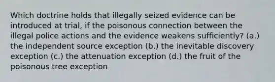 Which doctrine holds that illegally seized evidence can be introduced at trial, if the poisonous connection between the illegal police actions and the evidence weakens sufficiently? (a.) the independent source exception (b.) the inevitable discovery exception (c.) the attenuation exception (d.) the fruit of the poisonous tree exception