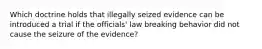 Which doctrine holds that illegally seized evidence can be introduced a trial if the officials' law breaking behavior did not cause the seizure of the evidence?