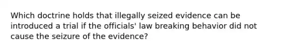 Which doctrine holds that illegally seized evidence can be introduced a trial if the officials' law breaking behavior did not cause the seizure of the evidence?