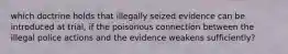 which doctrine holds that illegally seized evidence can be introduced at trial, if the poisonous connection between the illegal police actions and the evidence weakens sufficiently?