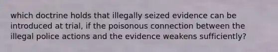 which doctrine holds that illegally seized evidence can be introduced at trial, if the poisonous connection between the illegal police actions and the evidence weakens sufficiently?