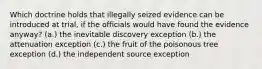 Which doctrine holds that illegally seized evidence can be introduced at trial, if the officials would have found the evidence anyway? (a.) the inevitable discovery exception (b.) the attenuation exception (c.) the fruit of the poisonous tree exception (d.) the independent source exception