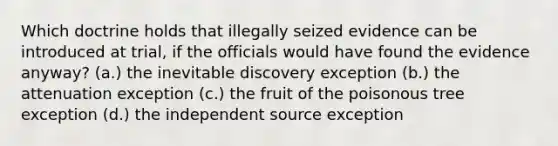 Which doctrine holds that illegally seized evidence can be introduced at trial, if the officials would have found the evidence anyway? (a.) the inevitable discovery exception (b.) the attenuation exception (c.) the fruit of the poisonous tree exception (d.) the independent source exception