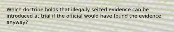 Which doctrine holds that illegally seized evidence can be introduced at trial if the official would have found the evidence anyway?