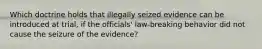 Which doctrine holds that illegally seized evidence can be introduced at trial, if the officials' law-breaking behavior did not cause the seizure of the evidence?