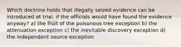 Which doctrine holds that illegally seized evidence can be introduced at trial, if the officials would have found the evidence anyway? a) the fruit of the poisonous tree exception b) the attenuation exception c) the inevitable discovery exception d) the independent source exception