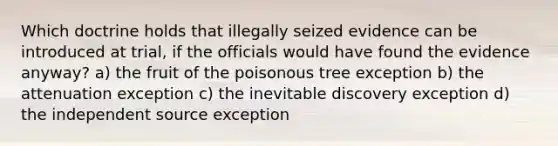 Which doctrine holds that illegally seized evidence can be introduced at trial, if the officials would have found the evidence anyway? a) the fruit of the poisonous tree exception b) the attenuation exception c) the inevitable discovery exception d) the independent source exception