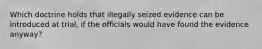 Which doctrine holds that illegally seized evidence can be introduced at trial, if the officials would have found the evidence anyway?