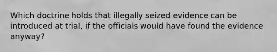 Which doctrine holds that illegally seized evidence can be introduced at trial, if the officials would have found the evidence anyway?