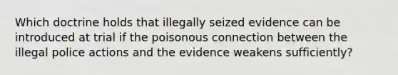 Which doctrine holds that illegally seized evidence can be introduced at trial if the poisonous connection between the illegal police actions and the evidence weakens sufficiently?