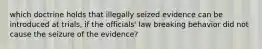 which doctrine holds that illegally seized evidence can be introduced at trials, if the officials' law breaking behavior did not cause the seizure of the evidence?